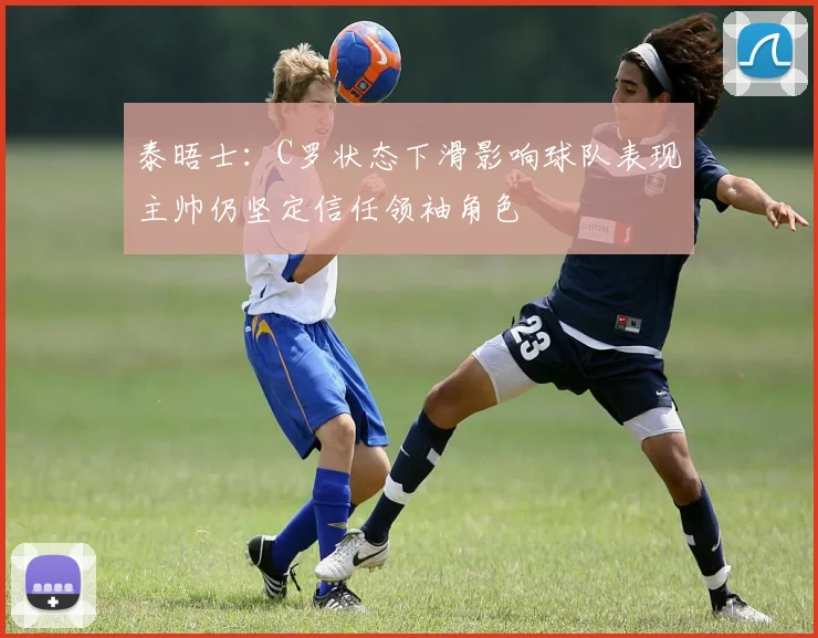 泰晤士：C罗状态下滑影响球队表现主帅仍坚定信任领袖角色