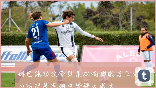 姆巴佩助攻登贝莱双响挪威后卫无力防守展现姆中锋强大威力