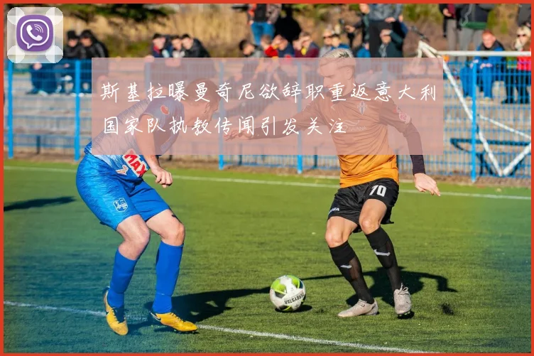 斯基拉曝曼奇尼欲辞职重返意大利国家队执教传闻引发关注