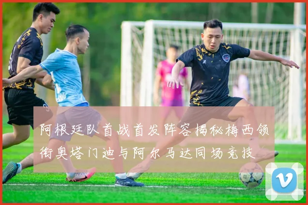 阿根廷队首战首发阵容揭秘梅西领衔奥塔门迪与阿尔马达同场竞技