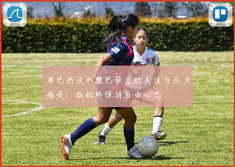 库巴西谈加盟巴萨后的关注与压力感受：我始终保持自由心态