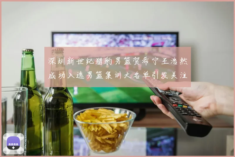 深圳新世纪猎豹男篮贺希宁王浩然成功入选男篮集训大名单引发关注