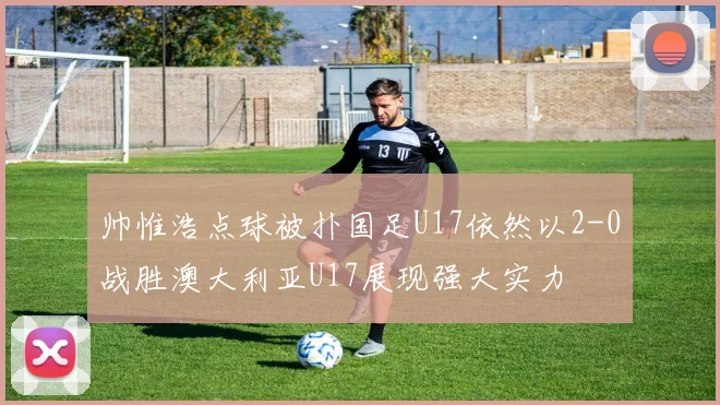 帅惟浩点球被扑国足U17依然以2-0战胜澳大利亚U17展现强大实力