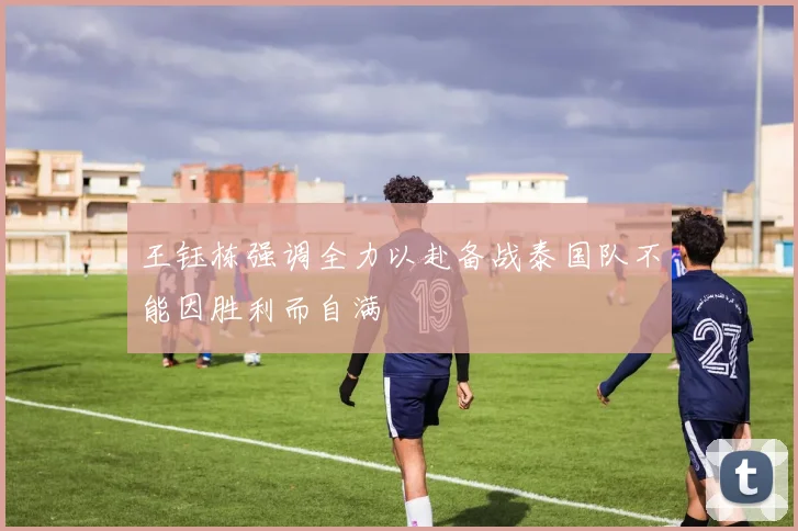 王钰栋强调全力以赴备战泰国队不能因胜利而自满