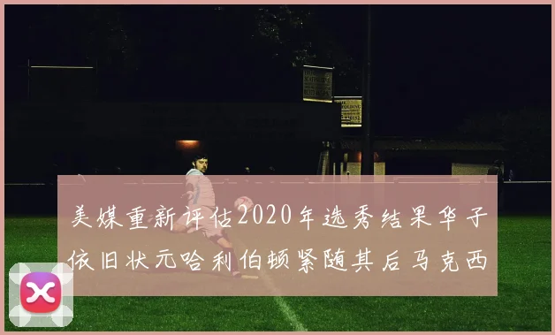 美媒重新评估2020年选秀结果华子依旧状元哈利伯顿紧随其后马克西位列探花