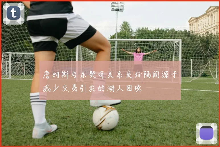 詹姆斯与东契奇关系良好隔阂源于威少交易引发的湖人困境