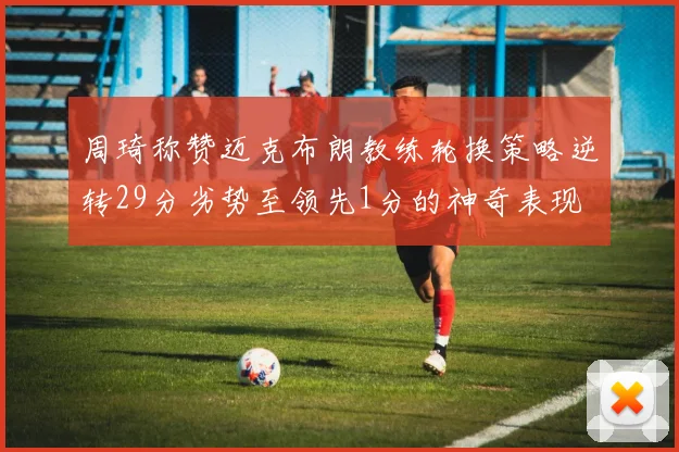 周琦称赞迈克布朗教练轮换策略逆转29分劣势至领先1分的神奇表现