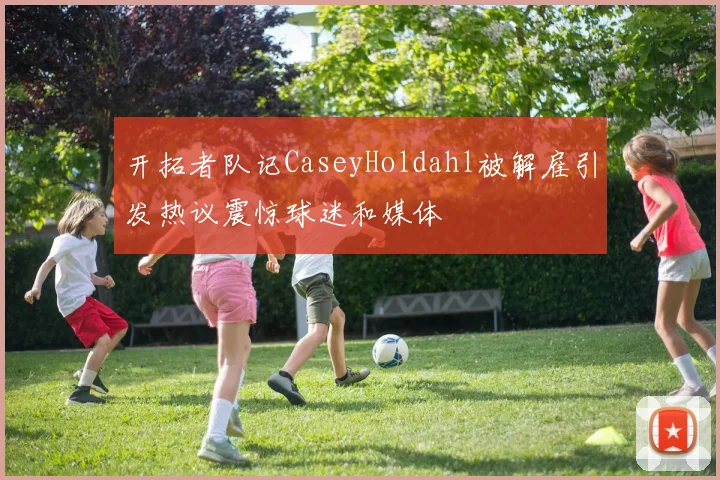 开拓者队记CaseyHoldahl被解雇引发热议震惊球迷和媒体