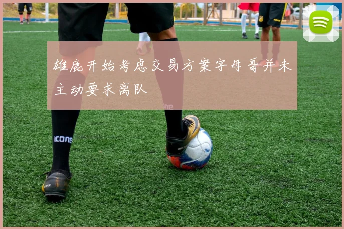 雄鹿开始考虑交易方案字母哥并未主动要求离队