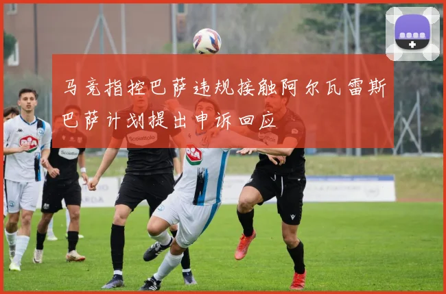 马竞指控巴萨违规接触阿尔瓦雷斯巴萨计划提出申诉回应
