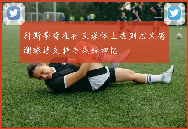 科斯蒂奇在社交媒体上告别尤文感谢球迷支持与美好回忆
