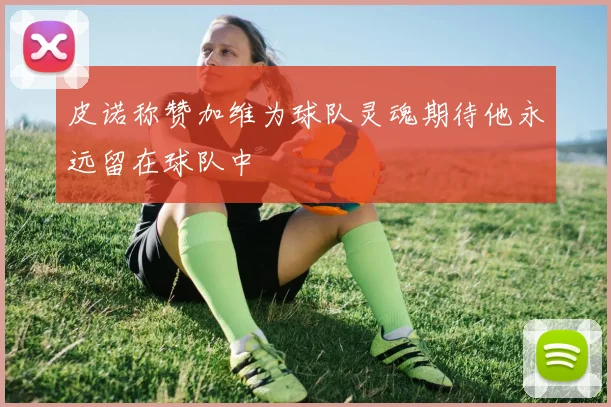 皮诺称赞加维为球队灵魂期待他永远留在球队中