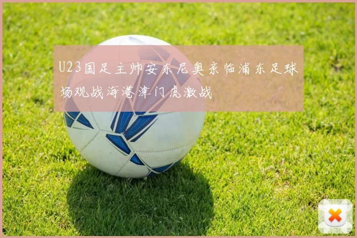 U23国足主帅安东尼奥亲临浦东足球场观战海港津门虎激战