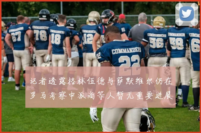 记者透露格林伍德与萨默维尔仍在罗马考察中派尚等人暂无重要进展消息