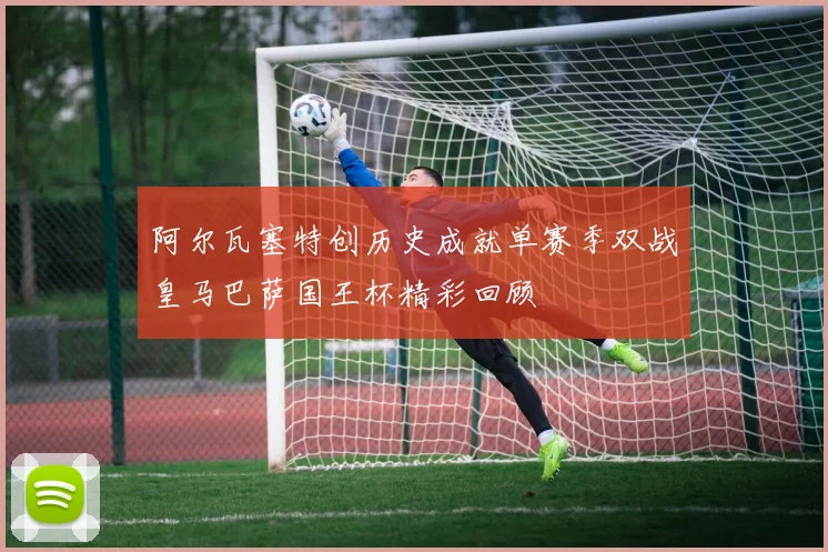 阿尔瓦塞特创历史成就单赛季双战皇马巴萨国王杯精彩回顾