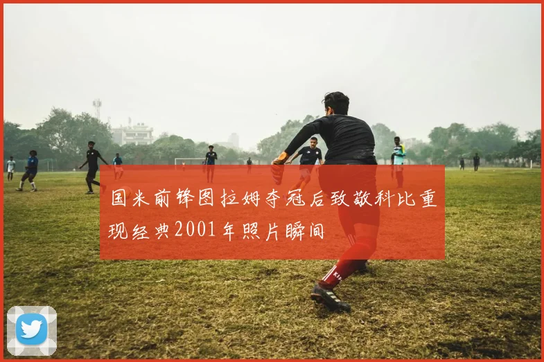 国米前锋图拉姆夺冠后致敬科比重现经典2001年照片瞬间