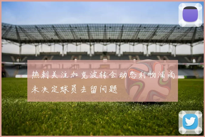热刺关注加克波转会动态利物浦尚未决定球员去留问题